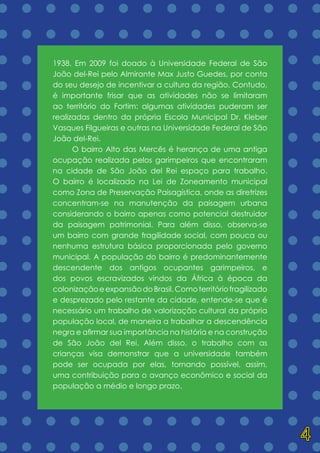 = = = = = = = = = = = = = =
= = = = = = = = = = = = = =
= = = = = = = = = = = = = =
= = = = = = = = = = = = = =
= = = = = = = = = = = = = =
= = = = = = = = = = = = = =
= = = = = = = = = = = = = =
= = = = = = = = = = = = = =
= = = = = = = = = = = = = =
= = = = = = = = = = = = = =
= = = = = = = = = = = = = =
= = = = = = = = = = = = = =
= = = = = = = = = = = = = =
= = = = = = = = = = = = = =
= = = = = = = = = = = = = =
= = = = = = = = = = = = = =
= = = = = = = = = = = = = =
= = = = = = = = = = = = = =
1938. Em 2009 foi doado à Universidade Federal de São
João del-Rei pelo Almirante Max Justo Guedes, por conta
do seu desejo de incentivar a cultura da região. Contudo,
é importante frisar que as atividades não se limitaram
ao território do Fortim: algumas atividades puderam ser
realizadas dentro da própria Escola Municipal Dr. Kleber
Vasques Filgueiras e outras na Universidade Federal de São
João del-Rei.
	 O bairro Alto das Mercês é herança de uma antiga
ocupação realizada pelos garimpeiros que encontraram
na cidade de São João del Rei espaço para trabalho.
O bairro é localizado na Lei de Zoneamento municipal
como Zona de Preservação Paisagística, onde as diretrizes
concentram-se na manutenção da paisagem urbana
considerando o bairro apenas como potencial destruidor
da paisagem patrimonial. Para além disso, observa-se
um bairro com grande fragilidade social, com pouca ou
nenhuma estrutura básica proporcionada pelo governo
municipal. A população do bairro é predominantemente
descendente dos antigos ocupantes garimpeiros, e
dos povos escravizados vindos da África à época da
colonizaçãoeexpansãodoBrasil.Comoterritóriofragilizado
e desprezado pelo restante da cidade, entende-se que é
necessário um trabalho de valorização cultural da própria
população local, de maneira a trabalhar a descendência
negra e afirmar sua importância na história e na construção
de São João del Rei. Além disso, o trabalho com as
crianças visa demonstrar que a universidade também
pode ser ocupada por elas, tornando possível, assim,
uma contribuição para o avanço econômico e social da
população a médio e longo prazo.
4
 