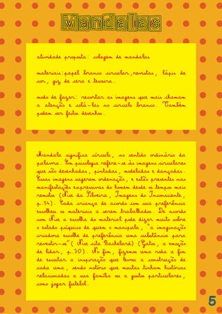 = = = = = = = = = = = = = =
= = = = = = = = = = = = = =
= = = = = = = = = = = = = =
= = = = = = = = = = = = = =
= = = = = = = = = = = = = =
= = = = = = = = = = = = = =
= = = = = = = = = = = = = =
= = = = = = = = = = = = = =
= = = = = = = = = = = = = =
= = = = = = = = = = = = = =
= = = = = = = = = = = = = =
= = = = = = = = = = = = = =
= = = = = = = = = = = = = =
= = = = = = = = = = = = = =
= = = = = = = = = = = = = =
= = = = = = = = = = = = = =
= = = = = = = = = = = = = =
= = = = = = = = = = = = = =
Mandalas
atividade proposta: colagem de mandalas
materiais:papel branco circular,revistas, lápis de
cor, giz de cera e tesoura.
modo de fazer: recortar as imagens que mais chamam
a atenção e colá-las no circulo branco. Também
podem ser feitos desenhos.
Mandala significa círculo, no sentido ordinário da
palavra. Em psicologia refere-se às imagens circulares
que são desenhadas, pintadas, modeladas e dançadas.
Essas imagens sugerem ordenação, e estão presentes nas
manifestações expressivas do homem desde os tempos mais
remotos (Nise da Silveira, Imagens do Inconsciente,
p.54). Cada criança de acordo com sua preferência
escolheu os materiais a serem trabalhados. De acordo
com Nise a escolha do material pode dizer muito sobre
o estado psíquico de quem o manipula, “a imaginação
criadora escolhe de preferência uma substância para
revestir-se”( Nise cita Bachelard) (Gatos, a emoção
de lidar, p.30). No fim, fizemos uma roda a fim
de escutar a inspiração que levou a construção de
cada uma, sendo notório que muitas tinham histórias
relacionadas a sua família ou a gostos particulares,
como jogar futebol.
5
 
