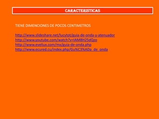 CARACTERISTICAS

TIENE DIMENCIONES DE POCOS CENTIMETROS
http://www.slideshare.net/lucytot/guia-de-onda-y-atenuador
http://www.youtube.com/watch?v=IAM8H25dQzo
http://www.eveliux.com/mx/guia-de-onda.php
http://www.ecured.cu/index.php/Gu%C3%ADa_de_onda

 