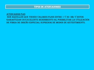 Tipos de atenuadores
Atenuador fijo
son aquellos que tienen valores fijos entre 1 y 30 dB; y estos
garantizan un excelente rendimiento al posibilitar la utilización
de fibra de diseño especial supresor de modos de revestimiento.

 