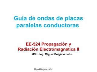 Guía de ondas de placas
paralelas conductoras
EE-524 Propagación y
Radiación Electromagnética II
Miguel Delgado León
MSc. Ing. Miguel Delgado León
 