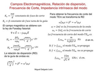 Campos Electromagnéticos, Relación de dispersión,
Frecuencia de Corte, Impedancia intrínseca del modo
Miguel Delgado León
El campo magnético se obtiene con
la ley de Faraday fasorial:
Para obtener la frecuencia de corte del
modo TEm se transforma la RD
La relación de dispersión (RD)
de la guía de ondas es:
d en m.
 