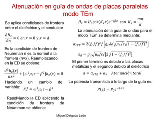 Atenuación en guía de ondas de placas paralelas
modo TEm
Miguel Delgado León
Se aplica condiciones de frontera
entre el dieléctrico y el conductor
Es la condición de frontera de
Neumman n es la normal a la
frontera (n=x). Reemplazando
en la ED se obtiene:
Haciendo un cambio de
variable:
Resolviendo la ED aplicando la
condición de frontera de
Neumman se obtiene:
La atenuación de la guía de ondas para el
modo TEm se determina mediante:
El primer termino es debido a las placas
metálicas y el segundo debido al dieléctrico
La potencia transmitida a lo largo de la guía es:
 