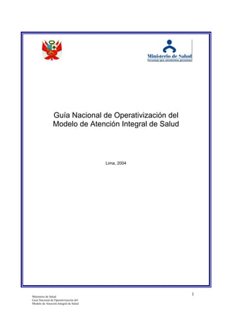 Guía Nacional de Operativización del
                Modelo de Atención Integral de Salud




                                       Lima, 2004




Ministerio de Salud
                                                       1
Guía Nacional de Operativización del
Modelo de Atención Integral de Salud
 