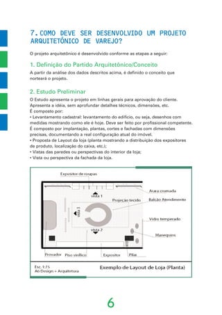 7.COMO DEVE SER DESENVOLVIDO UM PROJETO
ARQUITETONICO DE VAREJO?
O projeto arquitetônico é desenvolvido conforme as etapas a seguir:
1. Definição do Partido Arquitetônico/Conceito
A partir da análise dos dados descritos acima, é definido o conceito que
norteará o projeto.
2. Estudo Preliminar
O Estudo apresenta o projeto em linhas gerais para aprovação do cliente.
Apresenta a idéia, sem aprofundar detalhes técnicos, dimensões, etc.
É composto por:
• Levantamento cadastral: levantamento do edifício, ou seja, desenhos com
medidas mostrando como ele é hoje. Deve ser feito por profissional competente.
É composto por implantação, plantas, cortes e fachadas com dimensões
precisas, documentando a real configuração atual do imóvel.
• Proposta de Layout da loja (planta mostrando a distribuição dos expositores
de produto, localização do caixa, etc.);
• Vistas das paredes ou perspectivas do interior da loja;
• Vista ou perspectiva da fachada da loja.
6
ˆ
 