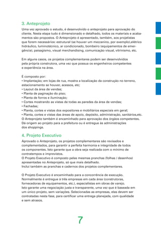 7
3. Anteprojeto
Uma vez aprovado o estudo, é desenvolvido o anteprojeto para aprovação do
cliente. Nesta etapa tudo é dimensionado e detalhado, todos os materiais e acaba-
mentos são propostos. O Anteprojeto é apresentado, também, aos projetistas
que forem necessários: estrutural (se houver um mezzanino, por exemplo),elétrico
hidráulico, luminotécnico, ar condicionado, bombeiro (equipamentos de emer-
gência), paisagismo, visual merchandising, comunicação visual, vitrinismo, etc.
Em alguns casos, os projetos complementares podem ser desenvolvidos
pela própria construtora, uma vez que possua os engenheiros competentes
e experiência na área.
É composto por:
• Implantação; em lojas de rua, mostra a localização da construção no terreno,
estacionamento se houver, acessos, etc;
• Layout da área de vendas;
• Planta de paginação do piso;
• Planta de forros e iluminação;
• Cortes mostrando as vistas de todas as paredes da área de vendas;
• Fachadas;
• Planta, cortes e vistas dos expositores e mobiliários especiais em geral;
• Planta, cortes e vistas das áreas de apoio, depósito, administração, sanitários,etc.
O Anteprojeto também é encaminhado para aprovação dos órgãos competentes.
Dá origem ao projeto para a prefeitura ou é entregue às administrações
dos shoppings.
4. Projeto Executivo
Aprovado o Anteprojeto, os projetos complementares são revisados e
complementados, para garantir a perfeita harmonia e integridade de todos
os componentes. Isto garante que a obra seja realizada com o mínimo de
contratempos e imprevistos.
O Projeto Executivo é composto pelas mesmas pranchas (folhas / desenhos)
apresentadas no Anteprojeto, só que mais detalhado.
Inclui também as pranchas e cadernos dos projetos complementares.
O Projeto Executivo é encaminhado para a concorrência de execução.
Normalmente é entregue à três empresas em cada área (construtoras,
fornecedoras de equipamentos, etc.), especialistas em obras de varejo.
Isto garante uma negociação justa e transparente, uma vez que é baseada em
um único projeto, sem variações. Selecionadas as empresas, elas devem ser
contratadas nesta fase, para certificar uma entrega planejada, com qualidade
e sem atrasos.
 