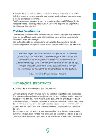 A obra só deve ser iniciada com o término do Projeto Executivo. Com tudo
definido, temos economia material e de tempo, resultando em vantagens para
o cliente e empresa executora.
Certifique-se que a empresa autora do projeto recolheu a ART (Anotação de
Resposabilidade Técnica) junto ao CREA (Conselho Regional de Engenharia,
Arquitetura e Agronomia).
Projetos Simplificados
Conforme as características e necessidades do cliente, o projeto arquitetônico
pode ser simplificado para que o cliente receba o que precisa e o arquiteto
receba sua justa remuneração.
Esta definição pode ser negociada na contratação do arquiteto: o Estudo
Preliminar pode incluir apenas layout e uma perspectiva interna, por exemplo.
INFORMACOES IMPORTANTES
1. Avaliando o investimento em um projeto
Um bom projeto envolve muitas horas de trabalho de profissionais especializa-
dos, portanto, desconfie de um projeto muito barato. Um bom médico, dentista,
advogado, etc. tem seu valor. Mas imagine que, um bom projeto, pode trazer
ótimos resultados comerciais, racionalizar espaços que custam muito caro, além
de permitir que a obra corra sem sobressaltos e com um prazo menor. Um bom
projeto tem um custo, mas tem como um de seus objetivos reduzir os gastos
de obra.
Amortize tudo isso no tempo, e veja se não vale a pena. O bom projeto pode
aumentar em 30% suas vendas, fixa a imagem da sua marca, encanta e faz seu
cliente retornar. Converse com quem já trabalhou com um arquiteto de varejo.
9
˜
’
”Achamos importantíssimo usarmos serviços de um profissional
qualificado, como é o caso da Tecno Design. É fundamental para
que consigamos alcançar nossos objetivos, pois somente um
arquiteto de varejo dará as informações corretas de layout da loja,
serviços prestados ao cliente, como departamentos e serviços
de informação da loja além, do visual estético de alto padrão”.
Artur Pinheiro, Supermercado Nazaré
 