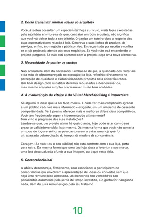 2. Como transmitir minhas idéias ao arquiteto
Você já tentou consultar um especialista? Peça currículo, visite lojas executadas
pelo escritório e lembre-se de que, contratar um bom arquiteto, não significa
que você vá deixar tudo a seu critério. Organize um roteiro claro a respeito das
suas expectativas em relação à loja. Descreva a suas linhas de produto, de
serviços, enfim, seu negócio e público- alvo. Entregue tudo por escrito e confira
se a loja projetada atende aos seus requisitos. Se você não está entendendo o
projeto, pergunte. Se não está contente com o projeto, peça uma nova alternativa.
3. Necessidade de conter os custos
Não economize além do necessário. Lembre-se de que, a qualidade dos materiais
e da mão de obra empregada na execução da loja, refletirão diretamente na
percepção de qualidade e exclusividade dos produtos nela comercializados.
Um bom design pode substituir detalhes rebuscados e desnecessários,
mas mesmo soluções simples precisam ser muito bem acabadas.
4. A manutenção da vitrine e do Visual Merchandising é importante
Se alguém te disse que ia ser fácil, mentiu. É cada vez mais complicado agradar
a um público cada vez mais informado e exigente, em um ambiente de crescente
competitividade. Será preciso oferecer mais e melhores diferenciais competitivos.
Você tem freqüentado super e hipermercados ultimamente?
Tem visto o progresso das suas instalações?
Lembre-se que, um projeto ótimo há quatro anos, hoje pode estar com o seu
prazo de validade vencido. Isso mesmo. Da mesma forma que você não comeria
um pote de iogurte velho, as pessoas passam a evitar uma loja que foi
ultrapassada pela evolução do tempo, da moda e da concorrência.
Coragem! Se você (ou o seu público) não está contente com a sua loja, parta
para outra. Da mesma forma que uma boa loja ajuda a levantar a sua marca,
uma loja desatualizada afunda a sua imagem, ou o que resta dela.
5. Concorrência leal
A Abiesv desencoraja, firmemente, seus associados a participarem de
concorrências que envolvam a apresentação de idéias ou conceitos sem que
haja uma remuneração adequada. Os escritórios não-vencedores são
penalizados duramente pela perda de tempo investido, e o ganhador não ganha
nada, além da justa remuneração pelo seu trabalho.
10
 