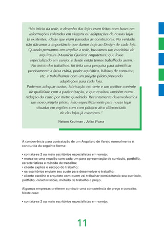 11
“No início da rede, o desenho das lojas eram feitos com bases em
informações coletadas em viagens ou adaptações de nossas lojas
já existentes, idéias que eram passadas as construtoras. Na verdade,
não dávamos a importância que damos hoje ao Design de cada loja.
Quando pensamos em ampliar a rede, buscamos um escritório de
arquitetura (Maurício Queiroz Arquitetura) que fosse
especializado em varejo, e desde então temos trabalhado assim.
No inicio dos trabalhos, foi feita uma pesquisa para identificar
precisamente a faixa etária, poder aquisitivo, hábitos de consumo,
etc, e trabalhamos com um projeto piloto prevendo
adaptações para cada loja.
Pudemos adequar custos, fabricação em serie e um melhor controle
de qualidade com a padronização, o que resultou também numa
redução do custo por metro quadrado. Recentemente desenvolvemos
um novo projeto piloto, feito especificamente para novas lojas
situadas em regiões com com público alvo diferenciado
do das lojas já existentes.”
Nelson Kaufman , Jóias Vivara
A concorrência para contratação de um Arquiteto de Varejo normalmente é
conduzida da seguinte forma:
• contata-se 2 ou mais escritórios especialistas em varejo;
• marca-se uma reunião com cada um para apresentação de currículo, portfólio,
características e método de trabalho;
• cliente explica o escopo do trabalho;
• os escritórios enviam seu custo para desenvolver o trabalho;
• cliente escolhe o arquiteto com quem vai trabalhar considerando seu currículo,
portfólio, características, método de trabalho e preço.
Algumas empresas preferem conduzir uma concorrência de preço e conceito.
Neste caso:
• contata-se 2 ou mais escritórios especialistas em varejo;
 