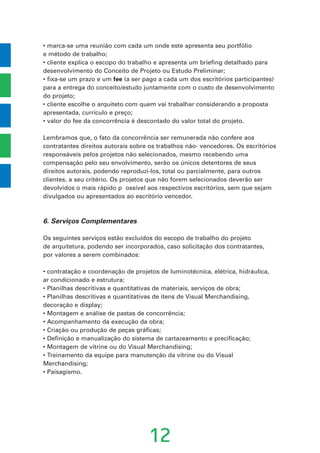 • marca-se uma reunião com cada um onde este apresenta seu portfólio
e método de trabalho;
• cliente explica o escopo do trabalho e apresenta um briefing detalhado para
desenvolvimento do Conceito de Projeto ou Estudo Preliminar;
• fixa-se um prazo e um fee (a ser pago a cada um dos escritórios participantes)
para a entrega do conceito/estudo juntamente com o custo de desenvolvimento
do projeto;
• cliente escolhe o arquiteto com quem vai trabalhar considerando a proposta
apresentada, currículo e preço;
• valor do fee da concorrência é descontado do valor total do projeto.
Lembramos que, o fato da concorrência ser remunerada não confere aos
contratantes direitos autorais sobre os trabalhos não- vencedores. Os escritórios
responsáveis pelos projetos não selecionados, mesmo recebendo uma
compensação pelo seu envolvimento, serão os únicos detentores de seus
direitos autorais, podendo reproduzi-los, total ou parcialmente, para outros
clientes, a seu critério. Os projetos que não forem selecionados deverão ser
devolvidos o mais rápido p ossível aos respectivos escritórios, sem que sejam
divulgados ou apresentados ao escritório vencedor.
6. Serviços Complementares
Os seguintes serviços estão excluídos do escopo de trabalho do projeto
de arquitetura, podendo ser incorporados, caso solicitação dos contratantes,
por valores a serem combinados:
• contratação e coordenação de projetos de luminotécnica, elétrica, hidráulica,
ar condicionado e estrutura;
• Planilhas descritivas e quantitativas de materiais, serviços de obra;
• Planilhas descritivas e quantitativas de itens de Visual Merchandising,
decoração e display;
• Montagem e análise de pastas de concorrência;
• Acompanhamento da execução da obra;
• Criação ou produção de peças gráficas;
• Definição e manualização do sistema de cartazeamento e precificação;
• Montagem de vitrine ou do Visual Merchandising;
• Treinamento da equipe para manutenção da vitrine ou do Visual
Merchandising;
• Paisagismo.
12
 