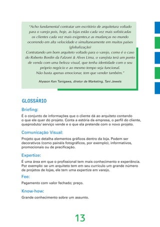 GLOSSARIO
Briefing:
É o conjunto de informações que o cliente dá ao arquiteto contando
o que ele quer do projeto. Conta a estória da empresa, o perfil do cliente,
queproduto/ serviço vende e o que ela pretende com o novo projeto.
Comunicação Visual:
Projeto que detalha elementos gráficos dentro da loja. Podem ser
decorativos (como painéis fotográficos, por exemplo), informativos,
promocionais ou de precificação.
Expertize:
É uma área em que o profissional tem mais conhecimento e experiência.
Por exemplo: se um arquiteto tem em seu currículo um grande número
de projetos de lojas, ele tem uma expertize em varejo.
Fee:
Pagamento com valor fechado; preço.
Know-how:
Grande conhecimento sobre um assunto.
13
“Acho fundamental contratar um escritório de arquitetura voltado
para o varejo pois, hoje, as lojas estão cada vez mais sofisticadas
os clientes cada vez mais exigentes,e as mudanças no mundo
ocorrendo em alta velocidade e simultaneamente em muitos países
(globalização)
Contratando um bom arquiteto voltado para o varejo, como é o caso
do Roberto Bordin da Falzoni & Alves Lima, o varejista terá um ponto
de venda com uma beleza visual, que tenha identidade com o seu
próprio negócio e ao mesmo tempo seja funcional.
Não basta apenas emocionar, tem que vender também.”
Alysson Ken Tanigawa, diretor de Marketing, Tani Jewels
´
 