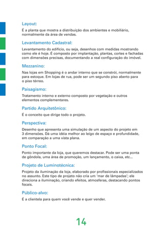 Layout:
É a planta que mostra a distribuição dos ambientes e mobiliário,
normalmente da área de vendas.
Levantamento Cadastral:
Levantamento do edifício, ou seja, desenhos com medidas mostrando
como ele é hoje. É composto por implantação, plantas, cortes e fachadas
com dimensões precisas, documentando a real configuração do imóvel.
Mezzanino:
Nas lojas em Shopping é o andar interno que se constrói, normalmente
para estoque. Em lojas de rua, pode ser um segundo piso aberto para
o piso térreo.
Paisagismo:
Tratamento interno e externo composto por vegetação e outros
elementos complementares.
Partido Arquitetônico:
É o conceito que dirige todo o projeto.
Perspectiva:
Desenho que apresenta uma simulação de um aspecto do projeto em
3 dimensões. Dá uma idéia melhor ao leigo de espaço e profundidade,
em comparação a uma vista plana.
Ponto Focal:
Ponto importante da loja, que queremos destacar. Pode ser uma ponta
de gôndola, uma área de promoção, um lançamento, o caixa, etc...
Projeto de Luminotécnica:
Projeto da iluminação da loja, elaborado por profissionais especializados
no assunto. Este tipo de projeto não cria um ‘mar de lâmpadas’; ele
direciona a iluminação, criando efeitos, atmosferas, destacando pontos
focais.
Público-alvo:
É a clientela para quem você vende e quer vender.
14
 