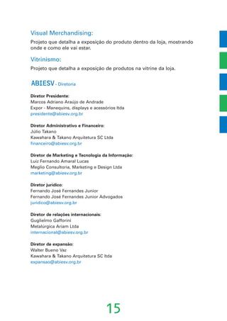 Visual Merchandising:
Projeto que detalha a exposição do produto dentro da loja, mostrando
onde e como ele vai estar.
Vitrinismo:
Projeto que detalha a exposição de produtos na vitrine da loja.
ABIESV- Diretoria
Diretor Presidente:
Marcos Adriano Araújo de Andrade
Expor - Manequins, displays e acessórios ltda
presidente@abiesv.org.br
Diretor Administrativo e Financeiro:
Júlio Takano
Kawahara & Takano Arquitetura SC Ltda
financeiro@abiesv.org.br
Diretor de Marketing e Tecnologia da Informação:
Luiz Fernando Amaral Lucas
Meglio Consultoria, Marketing e Design Ltda
marketing@abiesv.org.br
Diretor jurídico:
Fernando José Fernandes Junior
Fernando José Fernandes Junior Advogados
juridico@abiesv.org.br
Diretor de relações internacionais:
Guglielmo Gafforini
Metalúrgica Ariam Ltda
internacional@abiesv.org.br
Diretor de expansão:
Walter Bueno Vaz
Kawahara & Takano Arquitetura SC ltda
expansao@abiesv.org.br
15
 