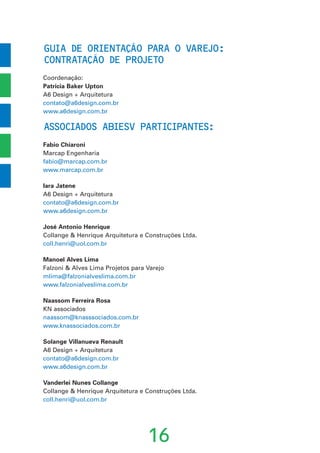 GUIA DE ORIENTACAO PARA O VAREJO:
CONTRATACAO DE PROJETO
Coordenação:
Patricia Baker Upton
A6 Design + Arquitetura
contato@a6design.com.br
www.a6design.com.br
ASSOCIADOS ABIESV PARTICIPANTES:
Fabio Chiaroni
Marcap Engenharia
fabio@marcap.com.br
www.marcap.com.br
Iara Jatene
A6 Design + Arquitetura
contato@a6design.com.br
www.a6design.com.br
José Antonio Henrique
Collange & Henrique Arquitetura e Construções Ltda.
coll.henri@uol.com.br
Manoel Alves Lima
Falzoni & Alves Lima Projetos para Varejo
mlima@falzonialveslima.com.br
www.falzonialveslima.com.br
Naassom Ferreira Rosa
KN associados
naassom@knasssociados.com.br
www.knassociados.com.br
Solange Villanueva Renault
A6 Design + Arquitetura
contato@a6design.com.br
www.a6design.com.br
Vanderlei Nunes Collange
Collange & Henrique Arquitetura e Construções Ltda.
coll.henri@uol.com.br
16
’
˜
’
˜
 