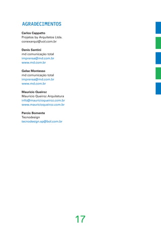 AGRADECIMENTOS
Carlos Cappatto
Projetos by Arquitetos Ltda.
conexarqui@uol.com.br
Denis Santini
md comunicação total
imprensa@md.com.br
www.md.com.br
Gelse Montesso
md comunicação total
imprensa@md.com.br
www.md.com.br
Mauricio Queiroz
Mauricio Queiroz Arquitetura
info@mauricioqueiroz.com.br
www.mauricioqueiroz.com.br
Percio Bomente
Tecnodesign
tecnodesign.sp@bol.com.br
17
 