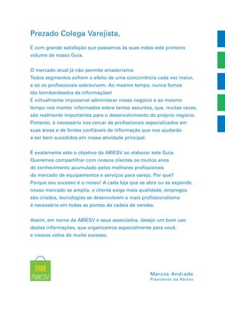 Prezado Colega Varejista,
É com grande satisfação que passamos às suas mãos este primeiro
volume de nosso Guia.
O mercado atual já não permite amadorismo.
Todos segmentos sofrem o efeito de uma concorrência cada vez maior,
e só os profissionais sobrevivem. Ao mesmo tempo, nunca fomos
tão bombardeados de informações!
É virtualmente impossível administrar nosso negócio e ao mesmo
tempo nos manter informados sobre tantos assuntos, que, muitas vezes,
são realmente importantes para o desenvolvimento do próprio negócio.
Portanto, é necessário nos cercar de profissionais especializados em
suas áreas e de fontes confiáveis de informação que nos ajudarão
a ser bem sucedidos em nossa atividade principal.
É exatamente este o objetivo da ABIESV ao elaborar este Guia.
Queremos compartilhar com nossos clientes os muitos anos
de conhecimento acumulado pelos melhores profissionais
do mercado de equipamentos e serviços para varejo. Por que?
Porque seu sucesso é o nosso! A cada loja que se abre ou se expande,
nosso mercado se amplia, o cliente exige mais qualidade, empregos
são criados, tecnologias se desenvolvem e mais profissionalismo
é necessário em todas as pontas da cadeia de vendas.
Assim, em nome da ABIESV e seus associados, desejo um bom uso
destas informações, que organizamos especialmente para você,
e nossos votos de muito sucesso.
Marcos Andrade
Presidente da Abiesv
 