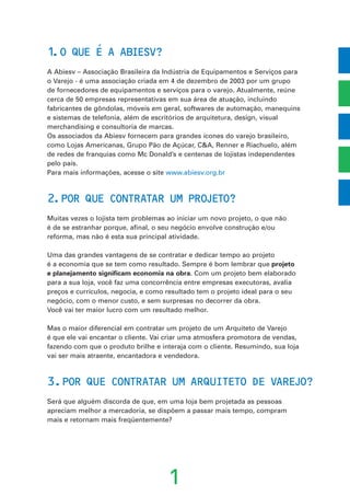 1
1.O QUE E A ABIESV?
A Abiesv – Associação Brasileira da Indústria de Equipamentos e Serviços para
o Varejo - é uma associação criada em 4 de dezembro de 2003 por um grupo
de fornecedores de equipamentos e serviços para o varejo. Atualmente, reúne
cerca de 50 empresas representativas em sua área de atuação, incluindo
fabricantes de gôndolas, móveis em geral, softwares de automação, manequins
e sistemas de telefonia, além de escritórios de arquitetura, design, visual
merchandising e consultoria de marcas.
Os associados da Abiesv fornecem para grandes ícones do varejo brasileiro,
como Lojas Americanas, Grupo Pão de Açúcar, C&A, Renner e Riachuelo, além
de redes de franquias como Mc Donald’s e centenas de lojistas independentes
pelo país.
Para mais informações, acesse o site www.abiesv.org.br
2.POR QUE CONTRATAR UM PROJETO?
Muitas vezes o lojista tem problemas ao iniciar um novo projeto, o que não
é de se estranhar porque, afinal, o seu negócio envolve construção e/ou
reforma, mas não é esta sua principal atividade.
Uma das grandes vantagens de se contratar e dedicar tempo ao projeto
é a economia que se tem como resultado. Sempre é bom lembrar que projeto
e planejamento significam economia na obra. Com um projeto bem elaborado
para a sua loja, você faz uma concorrência entre empresas executoras, avalia
preços e currículos, negocia, e como resultado tem o projeto ideal para o seu
negócio, com o menor custo, e sem surpresas no decorrer da obra.
Você vai ter maior lucro com um resultado melhor.
Mas o maior diferencial em contratar um projeto de um Arquiteto de Varejo
é que ele vai encantar o cliente. Vai criar uma atmosfera promotora de vendas,
fazendo com que o produto brilhe e interaja com o cliente. Resumindo, sua loja
vai ser mais atraente, encantadora e vendedora.
3.POR QUE CONTRATAR UM ARQUITETO DE VAREJO?
Será que alguém discorda de que, em uma loja bem projetada as pessoas
apreciam melhor a mercadoria, se dispõem a passar mais tempo, compram
mais e retornam mais freqüentemente?
´
 