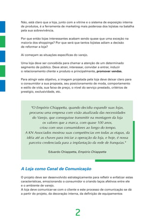 2
Não, está claro que a loja, junto com a vitrine e o sistema de exposição interna
de produtos, é a ferramenta de marketing mais poderosa dos lojistas na batalha
pela sua sobrevivência.
Por que então lojas interessantes acabam sendo quase que uma exceção na
maioria dos shoppings? Por que será que tantos lojistas adiam a decisão
de reformar a loja?
Aí começam as situações específicas do varejo.
Uma loja deve ser concebida para chamar a atenção de um determinado
segmento de público. Deve atrair, interessar, convidar a entrar, induzir
o relacionamento cliente x produto e principalmente, promover vendas.
Para atingir este objetivo, a imagem projetada pela loja deve deixar claro para
o consumidor a sua proposta, seu posicionamento de moda, comportamento
e estilo de vida, sua faixa de preço, o nível do serviço prestado, critérios de
prestígio, exclusividade, etc.
A Loja como Canal de Comunicação
O projeto deve ser desenvolvido estrategicamente para refletir e enfatizar estas
características, emocionando o consumidor e criando laços afetivos entre ele
e o ambiente de varejo.
A loja deve comunicar-se com o cliente e este processo de comunicação se dá
a partir do projeto, da decoração interna, da definição de equipamentos
"O Empório Chiappetta, quando decidiu expandir suas lojas,
procurou uma empresa com visão atualizada das necessidades
do Varejo, que conseguisse transmitir na montagem da loja
os valores que a marca, com quase 100 anos,
criou com seus consumidores ao longo do tempo.
A KN Associados mostrou suas competências em todas as etapas, da
idéia até as chaves para iniciar a operação da loja, e hoje, é nossa
parceira credenciada para a implantação da rede de franquias."
Eduardo Chiappetta, Empório Chiappetta
 