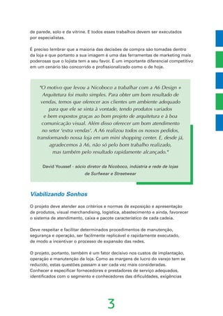 3
"O motivo que levou a Nicoboco a trabalhar com a A6 Design +
Arquitetura foi muito simples. Para obter um bom resultado de
vendas, temos que oferecer aos clientes um ambiente adequado
para que ele se sinta à vontade, tendo produtos variados
e bem expostos graças ao bom projeto de arquitetura e à boa
comunicação visual. Além disso oferecer um bom atendimento
no setor 'extra vendas'. A A6 realizou todos os nossos pedidos,
transformando nossa loja em um mini shopping center. E, desde já,
agradecemos à A6, não só pelo bom trabalho realizado,
mas também pelo resultado rapidamente alcançado."
David Youssef - sócio diretor da Nicoboco, indústria e rede de lojas
de Surfwear e Streetwear
de parede, solo e da vitrine. E todos esses trabalhos devem ser executados
por especialistas.
É preciso lembrar que a maioria das decisões de compra são tomadas dentro
da loja e que portanto a sua imagem é uma das ferramentas de marketing mais
poderosas que o lojista tem a seu favor. É um importante diferencial competitivo
em um cenário tão concorrido e profissionalizado como o de hoje.
Viabilizando Sonhos
O projeto deve atender aos critérios e normas de exposição e apresentação
de produtos, visual merchandising, logística, abastecimento e ainda, favorecer
o sistema de atendimento, caixa e pacote característico de cada cadeia.
Deve respeitar e facilitar determinados procedimentos de manutenção,
segurança e operação, ser facilmente replicável e rapidamente executado,
de modo a incentivar o processo de expansão das redes.
O projeto, portanto, também é um fator decisivo nos custos de implantação,
operação e manutenção da loja. Como as margens de lucro do varejo tem se
reduzido, estas questões passam a ser cada vez mais consideradas.
Conhecer e especificar fornecedores e prestadores de serviço adequados,
identificados com o segmento e conhecedores das dificuldades, exigências
 