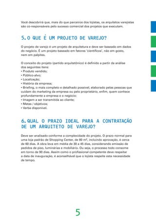 Você descobrirá que, mais do que parceiros dos lojistas, os arquitetos varejistas
são co-responsáveis pelo sucesso comercial dos projetos que executam.
5.O QUE E UM PROJETO DE VAREJO?
O projeto de varejo é um projeto de arquitetura e deve ser baseado em dados
do negócio. É um projeto baseado em fatores ‘científicos’, não em gosto,
nem em palpites.
O conceito do projeto (partido arquitetônico) é definido a partir da análise
dos seguintes itens:
• Produto vendido;
• Público-alvo;
• Localização;
• História da empresa;
• Briefing, o mais completo e detalhado possível, elaborado pelas pessoas que
cuidam do marketing da empresa ou pelo proprietário, enfim, quem conhece
profundamente a empresa e o negócio;
• Imagem a ser transmitida ao cliente;
• Metas / objetivos;
• Verba disponível.
6.QUAL O PRAZO IDEAL PARA A CONTRATACAO
DE UM ARQUITETO DE VAREJO?
Deve ser analisado conforme a complexidade do projeto. O prazo normal para
uma loja padrão de Shopping Center, de 80 m2, incluindo aprovação, é cerca
de 60 dias. A obra leva em média de 30 a 45 dias, considerando emissão de
pedidos de piso, luminárias e mobiliário. Ou seja, o processo todo consome
em torno de 90 dias. Assim como o profissional competente deve respeitar
a data de inauguração, é aconselhável que o lojista respeite esta necessidade
de tempo.
5
´
˜
’
 