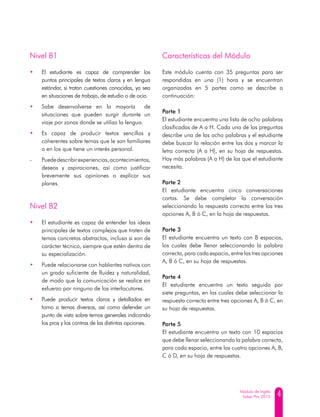 4Módulo de Inglés
Saber Pro 2015
Nivel B1
•	 El estudiante es capaz de comprender los
puntos principales de textos claros y en lengua
estándar, si tratan cuestiones conocidas, ya sea
en situaciones de trabajo, de estudio o de ocio.
•	 Sabe desenvolverse en la mayoría de
situaciones que pueden surgir durante un
viaje por zonas donde se utiliza la lengua.
•	 Es capaz de producir textos sencillos y
coherentes sobre temas que le son familiares
o en los que tiene un interés personal.
-	 Puededescribirexperiencias,acontecimientos,
deseos y aspiraciones, así como justificar
brevemente sus opiniones o explicar sus
planes.
Nivel B2
•	 El estudiante es capaz de entender las ideas
principales de textos complejos que traten de
temas concretos abstractos, incluso si son de
carácter técnico, siempre que estén dentro de
su especialización.
•	 Puede relacionarse con hablantes nativos con
un grado suficiente de fluidez y naturalidad,
de modo que la comunicación se realice sin
esfuerzo por ninguno de los interlocutores.
•	 Puede producir textos claros y detallados en
torno a temas diversos, así como defender un
punto de vista sobre temas generales indicando
los pros y los contras de las distintas opciones.
Características del Módulo
Este módulo cuenta con 35 preguntas para ser
respondidas en una (1) hora y se encuentran
organizadas en 5 partes como se describe a
continuación:
Parte 1
El estudiante encuentra una lista de ocho palabras
clasificadas de A a H. Cada una de las preguntas
describe una de las ocho palabras y el estudiante
debe buscar la relación entre las dos y marcar la
letra correcta (A a H), en su hoja de respuestas.
Hay más palabras (A a H) de las que el estudiante
necesita.
Parte 2
El estudiante encuentra cinco conversaciones
cortas. Se debe completar la conversación
seleccionando la respuesta correcta entre las tres
opciones A, B ó C, en la hoja de respuestas.
Parte 3
El estudiante encuentra un texto con 8 espacios,
los cuales debe llenar seleccionando la palabra
correcta, para cada espacio, entre las tres opciones
A, B ó C, en su hoja de respuestas.
Parte 4
El estudiante encuentra un texto seguido por
siete preguntas, en las cuales debe seleccionar la
respuesta correcta entre tres opciones A, B ó C, en
su hoja de respuestas.
Parte 5
El estudiante encuentra un texto con 10 espacios
que debe llenar seleccionando la palabra correcta,
para cada espacio, entre las cuatro opciones A, B,
C ó D, en su hoja de respuestas.
 