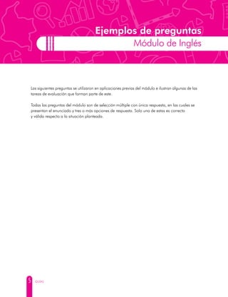 5 GUÍAS
Ejemplos de preguntas
Módulo de Inglés
Las siguientes preguntas se utilizaron en aplicaciones previas del módulo e ilustran algunas de las
tareas de evaluación que forman parte de este.
Todas las preguntas del módulo son de selección múltiple con única respuesta, en las cuales se
presentan el enunciado y tres o más opciones de respuesta. Solo una de estas es correcta
y válida respecto a la situación planteada.
 