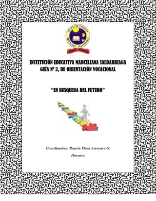 INSTITUCIÓN EDUCATIVA MARCELIANA SALDARRIAGA
     GUÍA Nº 2, DE ORIENTACIÓN VOCACIONAL



          “EN BUSQUEDA DEL FUTURO”




       Coordinadora: Beatriz Elena Arroyave G.
                      Docente.




                                                 Pag.1
 