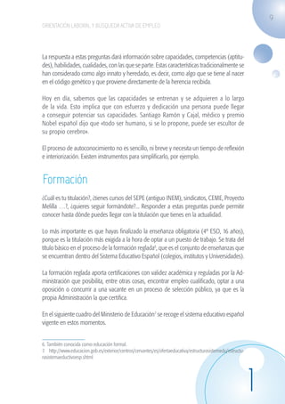 9
                    ORIENTACIÓN LABORAL Y BÚSQUEDA ACTIVA DE EMPLEO




                    La respuesta a estas preguntas dará información sobre capacidades, competencias (aptitu-
                    des), habilidades, cualidades, con las que se parte. Estas características tradicionalmente se
                    han considerado como algo innato y heredado, es decir, como algo que se tiene al nacer
                    en el código genético y que proviene directamente de la herencia recibida.

                    Hoy en día, sabemos que las capacidades se entrenan y se adquieren a lo largo
                    de la vida. Esto implica que con esfuerzo y dedicación una persona puede llegar
                    a conseguir potenciar sus capacidades. Santiago Ramón y Cajal, médico y premio
                    Nobel español dijo que «todo ser humano, si se lo propone, puede ser escultor de
                    su propio cerebro».

                    El proceso de autoconocimiento no es sencillo, ni breve y necesita un tiempo de reflexión
                    e interiorización. Existen instrumentos para simplificarlo, por ejemplo.


                    Formación
                    ¿Cuál es tu titulación?, ¿tienes cursos del SEPE (antiguo INEM), sindicatos, CEME, Proyecto
                    Melilla …?, ¿quieres seguir formándote?... Responder a estas preguntas puede permitir
                    conocer hasta dónde puedes llegar con la titulación que tienes en la actualidad.

                    Lo más importante es que hayas finalizado la enseñanza obligatoria (4º ESO, 16 años),
                    porque es la titulación más exigida a la hora de optar a un puesto de trabajo. Se trata del
                    título básico en el proceso de la formación reglada6, que es el conjunto de enseñanzas que
                    se encuentran dentro del Sistema Educativo Español (colegios, institutos y Universidades).

                    La formación reglada aporta certificaciones con validez académica y reguladas por la Ad-
                    ministración que posibilita, entre otras cosas, encontrar empleo cualificado, optar a una
                    oposición o concurrir a una vacante en un proceso de selección público, ya que es la
                    propia Administración la que certifica.

                    En el siguiente cuadro del Ministerio de Educación7 se recoge el sistema educativo español
                    vigente en estos momentos.


                    6. También conocida como educación formal.	
                    7. http://www.educacion.gob.es/exterior/centros/cervantes/es/ofertaeducativa/estructurasistemedu/estructu-
                    rasistemaeductivoesp.shtml




                                                                                                                                 1
guia_2012_cap1azul_corregido.indd 9                                                                                                  03/10/12 12:44
 