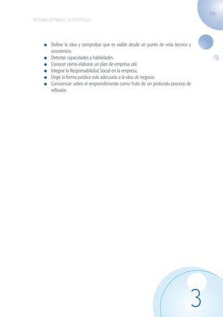 99
                   MOTIVACIÓN PARA EL AUTOEMPLEO




                             	 Definir la idea y comprobar que es viable desde un punto de vista técnico y
                               económico.
                             	 Detectar capacidades y habilidades.
                             	 Conocer cómo elaborar un plan de empresa útil.
                             	 Integrar la Responsabilidad Social en la empresa.
                             	 Elegir la forma jurídica más adecuada a la idea de negocio.
                             	 Concienciar sobre el emprendimiento como fruto de un profundo proceso de
                               reflexión.




                                                                                                         3
guia_2012_cap3azul.indd 99                                                                                   03/10/12 12:47
 