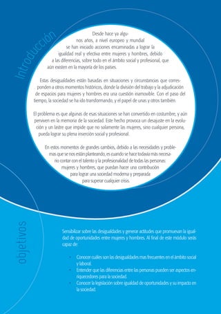 104
                                                              GUÍA DE ORIENTACIÓN Y RECURSOS PARA EL EMPLEO




                           ión
                                                         Desde hace ya algu-


                        cc
                                                nos años, a nivel europeo y mundial
                                          se han iniciado acciones encaminadas a lograr la
                                     igualdad real y efectiva entre mujeres y hombres, debido
          du

                                 a las diferencias, sobre todo en el ámbito social y profesional, que
    Intro


                               aún existen en la mayoría de los países.

                        Estas desigualdades están basadas en situaciones y circunstancias que corres-
                       ponden a otros momentos históricos, donde la división del trabajo y la adjudicación
                     de espacios para mujeres y hombres era una cuestión inamovible. Con el paso del
                    tiempo, la sociedad se ha ido transformando, y el papel de unas y otros también.

                    El problema es que algunas de esas situaciones se han convertido en costumbre, y aún
                    perviven en la memoria de la sociedad. Este hecho provoca un desajuste en la evolu-
                      ción y un lastre que impide que no solamente las mujeres, sino cualquier persona,
                        pueda lograr su plena inserción social y profesional.

                              En estos momentos de grandes cambios, debido a las necesidades y proble-
                                mas que se nos están planteando, es cuando se hace todavía más necesa-
                                   rio contar con el talento y la profesionalidad de todas las personas:
                                        mujeres y hombres, que puedan hacer una contribución
                                             para lograr una sociedad moderna y preparada
                                                    para superar cualquier crisis.
     objetivos




                                       Sensibilizar sobre las desigualdades y generar actitudes que promuevan la igual-
                                       dad de oportunidades entre mujeres y hombres. Al final de este módulo serás
                                       capaz de:

                                           •	 Conocer cuáles son las desigualdades mas frecuentes en el ámbito social
                                              y laboral.
                                           •	 Entender que las diferencias entre las personas pueden ser aspectos en-
                                              riquecedores para la sociedad.
                                           •	 Conocer la legislación sobre igualdad de oportunidades y su impacto en
                                              la sociedad.




guia_2012_cap4azul.indd 104                                                                                               03/10/12 12:49
 