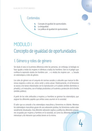 105
                   IGUALDAD DE OPORTUNIDADES




                                      Contenidos
                                                 1.	 Concepto de igualdad de oportunidades.
                                                 2.	 La desigualdad.
                                                 3.	 Las políticas de igualdad de oportunidades.




                    MODULO I
                    Concepto de igualdad de oportunidades
                    1. Género y roles de género
                    Sin duda el sexo es la primera diferencia entre las personas, sin embargo, la biología no
                    hace iguales a todas las mujeres ni idénticos a todos los hombres. Este es el peligro que
                    conlleva la expresión «todos los hombres son…» o «todas las mujeres son…», basada
                    en estereotipos y roles de género.

                    Los roles de género son el conjunto de normas sociales y culturales que marcan la dife-
                    rencia respecto a cómo ser, cómo sentir y cómo actuar. Históricamente, el rol femenino
                    se asocia a las tareas relacionadas con la reproducción y el cuidado (ámbito doméstico o
                    privado), y el masculino, con el trabajo productivo y el sustento y protección de la familia
                    (ámbito público).

                    A partir de los roles atribuidos a mujeres y a hombres se generan los estereotipos, que
                    asignan los diferentes papeles que ambos sexos asumen en la sociedad.

                    El valor que se concede a los estereotipos masculinos y femeninos es distinto. Mientras
                    los estereotipos masculinos gozan de una valoración positiva, los femeninos suelen estar
                    socialmente devaluados. Esta diferente valoración explica y justifica las diferentes posicio-
                    nes ocupadas por mujeres y hombres en la sociedad, así como las diferentes formas de
                    interactuar y de intervenir que ambos tienen en la misma.




                                                                                                                4
guia_2012_cap4azul.indd 105                                                                                         03/10/12 12:49
 