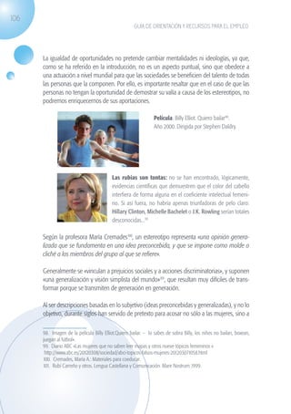106
                                                                   GUÍA DE ORIENTACIÓN Y RECURSOS PARA EL EMPLEO




                   La igualdad de oportunidades no pretende cambiar mentalidades ni ideologías, ya que,
                   como se ha referido en la introducción, no es un aspecto puntual, sino que obedece a
                   una actuación a nivel mundial para que las sociedades se beneficien del talento de todas
                   las personas que la componen. Por ello, es importante resaltar que en el caso de que las
                   personas no tengan la oportunidad de demostrar su valía a causa de los estereotipos, no
                   podremos enriquecernos de sus aportaciones.
                     	
                                                                             Película: Billy Elliot. Quiero bailar98.
                                                                             Año 2000. Dirigida por Stephen Daldry.




                                                       Las rubias son tontas: no se han encontrado, lógicamente,
                                                       evidencias científicas que demuestren que el color del cabello
                                                       interfiera de forma alguna en el coeficiente intelectual femeni-
                                                       no. Si así fuera, no habría apenas triunfadoras de pelo claro:
                                                       Hillary Clinton, Michelle Bachelet o J.K. Rowling serían totales
                                                       desconocidas...99

                   Según la profesora María Cremades100, un estereotipo representa «una opinión genera-
                   lizada que se fundamenta en una idea preconcebida, y que se impone como molde o
                   cliché a los miembros del grupo al que se refiere».

                   Generalmente se «vinculan a prejuicios sociales y a acciones discriminatorias», y suponen
                   «una generalización y visión simplista del mundo»101, que resultan muy difíciles de trans-
                   formar porque se transmiten de generación en generación.

                   Al ser descripciones basadas en lo subjetivo (ideas preconcebidas y generalizadas), y no lo
                   objetivo, durante siglos han servido de pretexto para acosar no sólo a las mujeres, sino a

                   98. Imagen de la película Billy Elliot.Quiero bailar. – lo sabes de sobra Billy, los niños no bailan, boxean,
                   juegan al fútbol».	
                   99. Diario ABC «Las mujeres que no saben leer mapas y otros nueve tópicos femeninos «
                    http://www.abc.es/20120308/sociedad/abci-topicos-falsos-mujeres-201203071058.html
                   100. Cremades, María A.: Materiales para coeducar.
                   101. Rubí Carreño y otros. Lengua Castellana y Comunicación. Mare Nostrum 1999.




guia_2012_cap4azul.indd 106                                                                                                        03/10/12 12:49
 