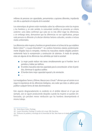 107
                   IGUALDAD DE OPORTUNIDADES




                   millones de personas con capacidades, pensamientos u opciones diferentes, impidiendo
                   con ello su aportación al conjunto de la sociedad.

                   Los estereotipos de género están montados sobre las «diferencias» entre las mujeres
                   y los hombres y, en este sentido, la comunidad científica no presenta un criterio
                   unánime: unos datos confirman que cada vez es más difícil negar las diferencias,
                   y sin embargo otros, demuestran que las diferencias no son significativas, porque
                   cada persona es diferente y le afectan distintos factores culturales, sociales e incluso
                   medio ambientales.

                   Las diferencias entre mujeres y hombres en general vienen en la línea de las que establece
                   Barón-Cohen102 o Louann Brizendine103: los cerebros femeninos estarían predominante-
                   mente dirigidos hacia la «empatía», mientras los masculinos estarían dirigidos predomi-
                   nantemente hacia la «comprensión y construcción de sistemas». A modo de ejemplo,
                   estas son algunas de las diferencias mas admitidas por toda la sociedad:

                              	 La mujer puede realizar más tareas simultáneamente que el hombre: leer el
                                periódico y hablar por teléfono.
                              	 El cerebro masculino está más capacitado para la concentración: al leer el perió-
                                dico, disminuye la agudeza auditiva.
                              	 El hombre tiene mejor capacidad espacial y de orientación.
                              	 …

                   Las investigadoras Tanner y Zihlman, Mascia-Lees o Smuts104 afirman que «el camino no es
                   negar la importancia de las diferencias biológicas, sino evitar que éstas se utilicen para
                   justificar cualquier forma de trato discriminatorio».

                   Este aspecto desgraciadamente es evidente en el ámbito laboral en el que por
                   ejemplo, aún se siguen produciendo despidos cuando las mujeres se quedan em-
                   barazadas, y/o perciben menor retribución que los hombres desempeñando el
                   mismo trabajo.



                   102. Simón Baron-Cohen. Psicólogo.
                   103. Louann Brizendine, Psicóloga. El cerebro de la mujer. RBA. Barcelona.
                   104. Profesores de pediatría y neurología de la Universidad de Yale, New Haven en el estado de Connecticut
                   (EEUU).




                                                                                                                            4
guia_2012_cap4azul.indd 107                                                                                                     03/10/12 12:49
 