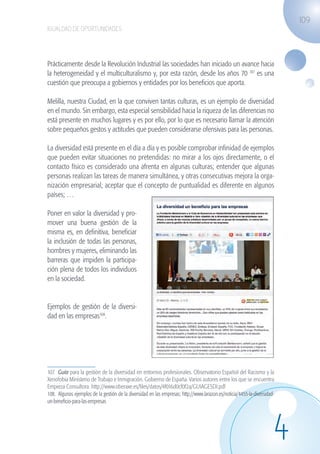 109
                   IGUALDAD DE OPORTUNIDADES




                   Prácticamente desde la Revolución Industrial las sociedades han iniciado un avance hacia
                   la heterogeneidad y el multiculturalismo y, por esta razón, desde los años 70 107 es una
                   cuestión que preocupa a gobiernos y entidades por los beneficios que aporta.

                   Melilla, nuestra Ciudad, en la que conviven tantas culturas, es un ejemplo de diversidad
                   en el mundo. Sin embargo, esta especial sensibilidad hacia la riqueza de las diferencias no
                   está presente en muchos lugares y es por ello, por lo que es necesario llamar la atención
                   sobre pequeños gestos y actitudes que pueden considerarse ofensivas para las personas.

                   La diversidad está presente en el día a día y es posible comprobar infinidad de ejemplos
                   que pueden evitar situaciones no pretendidas: no mirar a los ojos directamente, o el
                   contacto físico es considerado una afrenta en algunas culturas; entender que algunas
                   personas realizan las tareas de manera simultánea, y otras consecutivas mejora la orga-
                   nización empresarial; aceptar que el concepto de puntualidad es diferente en algunos
                   países; …

                   Poner en valor la diversidad y pro-
                   mover una buena gestión de la
                   misma es, en definitiva, beneficiar
                   la inclusión de todas las personas,
                   hombres y mujeres, eliminando las
                   barreras que impiden la participa-
                   ción plena de todos los individuos
                   en la sociedad.


                   Ejemplos de gestión de la diversi-
                   dad en las empresas108.




                   107. Guía para la gestión de la diversidad en entornos profesionales. Observatorio Español del Racismo y la
                   Xenofobia Ministerio de Trabajo e Inmigración. Gobierno de España. Varios autores entre los que se encuentra
                   Empieza Consultora. http://www.oberaxe.es/files/datos/4f016d0cf0f2a/GUIAGESDI.pdf
                   108. Algunos ejemplos de la gestión de la diversidad en las empresas: http://www.larazon.es/noticia/4455-la-diversidad-
                   un-beneficio-para-las-empresas




                                                                                                                                         4
guia_2012_cap4azul.indd 109                                                                                                                  03/10/12 12:49
 