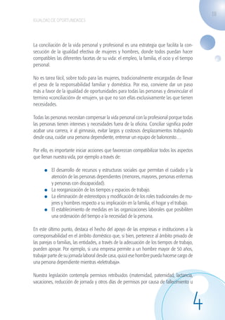 111
                   IGUALDAD DE OPORTUNIDADES




                   La conciliación de la vida personal y profesional es una estrategia que facilita la con-
                   secución de la igualdad efectiva de mujeres y hombres, donde todos puedan hacer
                   compatibles las diferentes facetas de su vida: el empleo, la familia, el ocio y el tiempo
                   personal.

                   No es tarea fácil, sobre todo para las mujeres, tradicionalmente encargadas de llevar
                   el peso de la responsabilidad familiar y doméstica. Por eso, conviene dar un paso
                   más a favor de la igualdad de oportunidades para todas las personas y desvincular el
                   termino «conciliación» de «mujer», ya que no son ellas exclusivamente las que tienen
                   necesidades.

                   Todas las personas necesitan compensar la vida personal con la profesional porque todas
                   las personas tienen intereses y necesidades fuera de la oficina. Conciliar significa poder
                   acabar una carrera, ir al gimnasio, evitar largos y costosos desplazamientos trabajando
                   desde casa, cuidar una persona dependiente, entrenar un equipo de baloncesto…

                   Por ello, es importante iniciar acciones que favorezcan compatibilizar todos los aspectos
                   que llenan nuestra vida, por ejemplo a través de:

                              	 El desarrollo de recursos y estructuras sociales que permitan el cuidado y la
                                atención de las personas dependientes (menores, mayores, personas enfermas
                                y personas con discapacidad).
                              	 La reorganización de los tiempos y espacios de trabajo.
                              	 La eliminación de estereotipos y modificación de los roles tradicionales de mu-
                                jeres y hombres respecto a su implicación en la familia, el hogar y el trabajo.
                              	 El establecimiento de medidas en las organizaciones laborales que posibiliten
                                una ordenación del tiempo a la necesidad de la persona.

                   En este último punto, destaca el hecho del apoyo de las empresas e instituciones a la
                   corresponsabilidad en el ámbito doméstico que, si bien, pertenece al ámbito privado de
                   las parejas o familias, las entidades, a través de la adecuación de los tiempos de trabajo,
                   pueden apoyar. Por ejemplo, si una empresa permite a un hombre mayor de 50 años,
                   trabajar parte de su jornada laboral desde casa, quizá ese hombre pueda hacerse cargo de
                   una persona dependiente mientras «teletrabaja».

                   Nuestra legislación contempla permisos retribuidos (maternidad, paternidad, lactancia,
                   vacaciones, reducción de jornada y otros días de permisos por causa de fallecimiento u




                                                                                                              4
guia_2012_cap4azul.indd 111                                                                                       03/10/12 12:49
 
