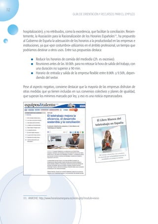 112
                                                              GUÍA DE ORIENTACIÓN Y RECURSOS PARA EL EMPLEO




                   hospitalización), y no retribuidos, como la excedencia, que facilitan la conciliación. Recien-
                   temente, la Asociación para la Racionalización de los Horarios Españoles111, ha propuesto
                   al Gobierno de España la adecuación de los horarios a la productividad en las empresas e
                   instituciones, ya que «por costumbre» utilizamos en el ámbito profesional, un tiempo que
                   podríamos destinar a otros usos. Entre sus propuestas destaca:

                              	 Reducir los horarios de comida del mediodía (2h. es excesivo).
                              	 Reuniones antes de las 18:00h. para no retrasar la hora de salida del trabajo, con
                                una duración no superior a 90 min.
                              	 Horario de entrada y salida de la empresa flexible entre 8:00h. y 9:30h, depen-
                                diendo del sector.

                   Pese al aspecto negativo, conviene destacar que la mayoría de las empresas disfrutan de
                   otras medidas que ya tienen incluidas en sus convenios colectivos y planes de igualdad,
                   que superan los mínimos marcado por ley, y eso es una noticia esperanzadora.




                    	




                   111. ANROHE: http://www.horariosenespana.es/index.php?module=inicio




guia_2012_cap4azul.indd 112                                                                                          03/10/12 12:49
 
