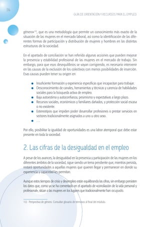 114
                                                                   GUÍA DE ORIENTACIÓN Y RECURSOS PARA EL EMPLEO




                   género»112, que es una metodología que permite un conocimiento más exacto de la
                   situación de las mujeres en el mercado laboral, así como la identificación de las dife-
                   rentes formas de participación y distribución de mujeres y hombres en las distintas
                   estructuras de la sociedad.

                   En el apartado de conciliación se han referido algunas acciones que pueden mejorar
                   la presencia y estabilidad profesional de las mujeres en el mercado de trabajo. Sin
                   embargo, para que esos desequilibrios se vayan corrigiendo, es necesario intervenir
                   en las causas de la exclusión de los colectivos con menos posibilidades de inserción.
                   Esas causas pueden tener su origen en:

                              	 Insuficiente formación y experiencia específicas que incapacitan para trabajar.
                              	 Desconocimiento de canales, herramientas y técnicas y carencia de habilidades
                                sociales para la búsqueda activa de empleo.
                              	 Baja autoestima y autoconfianza, pesimismo y expectativas a largo plazo.
                              	 Recursos sociales, económicos y familiares dañados, y protección social escasa
                                o no existente.
                              	 Estereotipos que impiden poder desarrollar profesiones o prestar servicios en
                                sectores tradicionalmente asignados a uno u otro sexo.
                              	 …

                   Por ello, posibilitar la igualdad de oportunidades es una labor atemporal que debe estar
                   presente en toda la sociedad.


                   2. Las cifras de la desigualdad en el empleo
                   A pesar de los avances, la desigualdad en la presencia y participación de las mujeres en los
                   diferentes ámbitos de la sociedad, sigue siendo un tema pendiente que, mientras persista,
                   restará oportunidades a aquellas mujeres que quieren llegar y permanecer en donde su
                   experiencia y capacidad les permitan.

                   Aunque estos tiempos de crisis y desempleo están equilibrando las cifras, sin embargo persisten
                   los datos que, como ya se ha comentado en el apartado de «conciliación de la vida personal y
                   profesional», sitúan a las mujeres en los lugares que tradicionalmente han ocupado.


                   112. Perspectiva de género. Consultar glosario de términos al final del módulo.




guia_2012_cap4azul.indd 114                                                                                          03/10/12 12:49
 