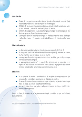 116
                                                                   GUÍA DE ORIENTACIÓN Y RECURSOS PARA EL EMPLEO




                   Conciliación

                              	 El 84% de los españoles no realiza ningún tipo de trabajo desde casa, siendo la
                                modalidad presencial la que se impone en nuestro país.
                              	 El 38,2% de las mujeres ha dejado de trabajar durante más de un año tras nacer
                                su hijo, frente al 7,4% de los hombres que lo ha hecho.
                              	 El 97,3% de las personas ocupadas a tiempo parcial por hacerse cargo del cui-
                                dado de personas dependientes son mujeres.
                              	 Las mujeres dedican el doble de tiempo de media diaria a las tareas del hogar
                                y la familia: 4 horas y 29 minutos, frente a las 2 horas y 32 minutos de los hom-
                                bres.

                   Diferencia salarial

                              	 La diferencia salarial anual entre hombres y mujeres es de 7.139,50 €.
                              	 En los países de la UE la brecha salarial entre mujeres y hombres es de un
                                17,4%, mientras que en España es de un 25,6%.
                              	 Las mayores diferencias se producen en el sector servicios, que es el que mayor
                                número de mujeres emplea.
                              	 La segregación ocupacional117 es uno de los factores que se encuentra en el
                                origen de este tipo de discriminación. Fruto de esta segregación existen los
                                empleos considerados femeninos, que se remuneran peor.

                   Educación

                              	 En las pruebas de acceso a la universidad, las mujeres son mayoría 55,7%. Sin
                                embargo, los porcentajes disminuyen en el acceso al empleo.
                              	 El 54,1% de los estudiantes universitarios son mujeres y su presencia es mayo-
                                ritaria en todas las ramas, excepto en las técnicas.
                              	 A pesar de estas cifras, las mujeres sólo representan el 16,8% del total de cate-
                                dráticos de universidad.

                   Pese a los datos, la situación de las mujeres va cambiando y también se van produciendo
                   buenas noticias.


                   117. Instituto Nacional de Estadística. http://www.ine.es/igualdad/operaciones.htm




guia_2012_cap4azul.indd 116                                                                                         03/10/12 12:49
 