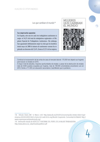 117
                   IGUALDAD DE OPORTUNIDADES




                                              Las que cambian el mundo118



                     Las empresarias aguantan
                     En España, solo uno de cada tres trabajadores autónomos es
                     mujer -el 34,2% del total de trabajadores registrados e el Ré-
                     gimen Especial de Trabajadores Autónomos-. Sin embargo,
                     han aguantado infinitamente mejor la crisis que los hombres:
                     desde mayo de 2008 el número de autónomos varones ha re-
                   Noticias119 un descenso del 12,4%, frente al 5,2% de las mujeres.
                     gistrado




                       Continúa la incorporación de las amas de casa al mercado laboral: 170.000 han dejado sus hogares
                       para buscar un empleo en 2010.
                       A mayor nivel de estudios, mayores oportunidades de empleo: a pesar de la destrucción de empleo
                       neta de 6.600 puestos ocupados por mujeres, más de 108.000 universitarias encontraron uno en
                       2010, frente a 111.000 con educación secundaria o bachillerato que lo perdieron.




                   118. Articulo Diario ABC 12 Marzo 2.012 http://www.abc.es/20120312/economia/abci-retrato-robot-mujer-
                   empresa-201203120955.html y home de la web de la ong Mundo Cooperante. Comunidad de Madrid. http://
                   www.mujeresquecambianelmundo.org/
                   119. Interesante estudio de ADECCO: V INFORME DEL PERFIL DE LA MUJER TRABAJADORA.
                   http://www.adecco.es/_data/Estudios/pdf/622.pdf




                                                                                                                          4
guia_2012_cap4azul.indd 117                                                                                                03/10/12 12:49
 