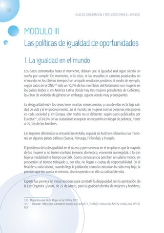 118
                                                              GUÍA DE ORIENTACIÓN Y RECURSOS PARA EL EMPLEO




                   MODULO III
                   Las políticas de igualdad de oportunidades
                   1. La igualdad en el mundo
                   Los datos comentados hasta el momento, delatan que la igualdad real sigue siendo un
                   sueño por cumplir. De momento, ni la crisis, ni las revueltas ni cambios producidos en
                   el mundo en los últimos tiempos han arrojado resultados positivos. A modo de ejemplo,
                   según datos de la ONU120 sólo un 10,7% de los miembros del Parlamento son mujeres en
                   los países árabes y, en América Latina donde hay tres mujeres presidentas de Gobierno,
                   las cifras de violencia de género sin embargo, siguen siendo muy preocupantes.

                   La desigualdad entre los sexos tiene muchas consecuencias, y una de ellas es la baja cali-
                   dad de vida y el empobrecimiento. En el mundo, las mujeres son las personas más pobres
                   en cada sociedad y, en Europa, este hecho no es diferente: según datos publicados por
                   Eurostat121, el 24,5% de las ciudadanas europeas se encuentra en riesgo de pobreza, frente
                   al 22,3% de los hombres.

                   Las mayores diferencias se encuentran en Italia, seguida de Austria y Eslovenia y las meno-
                   res en algunos países bálticos (Suecia, Noruega, Finlandia), y Hungría.

                   El problema de la desigualdad en el acceso y permanencia en el empleo es que la mayoría
                   de las mujeres o no tienen contrato (servicio doméstico, economía sumergida), o lo son
                   bajo la modalidad «a tiempo parcial». Como consecuencia perciben un salario menor, en
                   proporción al tiempo trabajado y, por ello, no llegan a cuotas de responsabilidad. En el
                   final de su vida laboral, cuando llega la jubilación, como la cotización ha sido muy baja, la
                   pensión que les queda es mínima, disminuyendo con ello su calidad de vida.

                   España fue pionera en iniciar acciones para combatir la desigualdad con la aprobación de
                   la Ley Orgánica 3/2007, de 22 de Marzo, para la igualdad efectiva de mujeres y hombres,


                   120. Mapa Mundial de la Mujer en la Política 2012
                   121. Eurostat http://epp.eurostat.ec.europa.eu/cache/ITY_PUBLIC/3-08022012-AP/EN/3-08022012-AP-EN.
                   PDF




guia_2012_cap4azul.indd 118                                                                                             03/10/12 12:49
 