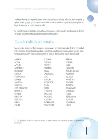 11
                    ORIENTACIÓN LABORAL Y BÚSQUEDA ACTIVA DE EMPLEO




                    Suele ser formación especializada y muy concreta sobre oficios, idiomas, herramientas o
                    aplicaciones, que proporcionan conocimientos más específicos y prácticos para aplicar en
                    la profesión que se pretenda desarrollar.

                    La imparten por ejemplo los sindicatos, asociaciones empresariales o entidades sin ánimo
                    de lucro, así como entidades públicas como PROMESA.


                    Características personales
                    Son aquellos rasgos que hacen únicas a las personas, los más destacados de la personalidad.
                    Este repertorio de adjetivos te ayudará a identificar aquellos que mejor encajen con tus carac-
                    terísticas personales8, para poder ponerlos en valor, o disimularlos, según la necesidad.

                    ABIERTA				                                FLEXIBLE		� 	                   RÁPIDA
                    ACTIVA			�	                                CORDIAL		                       FORMAL
                    ACTUAL				                                 CORTÉS			                       HÁBIL
                    ADAPTABLE		� 	                             CREATIVA		                      HONESTA
                    REFLEXIVA		� 	                             JUSTA			                        ÁGIL DE MENTE
                    CRÍTICA				                                LABORIOSA		                     AGRESIVA
                    CUIDADOSA		� 	                             LEAL			                         SEGURA
                    AMABLE		      		                           MADURA		                        ANALÍTICA
                    ANIMOSA		� 	                               METÓDICA		                      SENSATA
                    SINCERA				                                TENAZ			                        ASERTIVA
                    CON CARÁCTER	� 		                          CLARA 			                       CONSTANTE
                    DISCRETA		� 	                              EFICIENTE		                     ENÉRGICA
                    ESTABLE			� 	                              EXIGENTE		                      FIABLE
                    OBJETIVA		� 	                              PACIENTE		                      PERSUASIVA
                    PRÁCTICA		� 	                              PUNTUAL		                       POSITIVA
                    FIRME			� 	                                ENTREGADA		                     COMERCIAL
                    CAUTA			� 	                                COHERENTE		                     LIDER




                    8. Las respuestas no son ni buenas ni malas, se debe contestar con sinceridad y según las preferencias
                    personales.




                                                                                                                             1
guia_2012_cap1azul_corregido.indd 11                                                                                             03/10/12 12:44
 