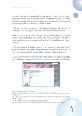 119
                   IGUALDAD DE OPORTUNIDADES




                   y en estos momentos otros países están llevando a cabo acciones para incorporar mujeres
                   a los cargos directivos, como en el caso de Alemania (donde además gobierna una mujer),
                   o eliminar términos sexistas de la documentación administrativa como la referencia «ma-
                   demoiselle» (señorita) de los formularios oficiales en Francia.

                   En julio de 2010, la Asamblea General de las Naciones Unidas creó ONU Mujeres122, la
                   Entidad de la ONU para la Igualdad de Género y el Empoderamiento de la Mujer.

                   A nivel europeo, se creó el Instituto Europeo de la Igualdad de Género123 y el Comité
                   consultivo para la igualdad de oportunidades entre hombres y mujeres124 con el fin de
                   realizar acciones para garantizar y promover la igualdad de oportunidades entre mujeres
                   y hombres.

                   En España el Ministerio de Sanidad, Servicios Sociales e Igualdad125 sigue velando por la
                   igualdad de oportunidades para todas las personas, por la erradicación de la violencia de
                   género y por la aplicación de la Ley de Igualdad, a través del Instituto de la Mujer126.

                   En Melilla contamos con la Vicenconsejería de la Mujer, integrada en la Consejería de Edu-
                   cación y Colectivos Sociales y, entre sus servicios cuenta con un Observatorio de Igualdad.




                   122. http://www.unwomen.org/es/about-us
                   123. http://europa.eu/legislation_summaries/employment_and_social_policy/equality_between_men_and_women/
                   c10938_es.htm
                   124. http://europa.eu/legislation_summaries/employment_and_social_policy/equality_between_men_and_wo-
                   men/c10919_es.htm
                   125. http://www.msssi.gob.es/ssi/igualdadOportunidades/home.htm
                   126. http://www.inmujer.gob.es/ss/Satellite?pagename=InstitutoMujer%2FPage%2FIMUJ_Home




                                                                                                                          4
guia_2012_cap4azul.indd 119                                                                                                   03/10/12 12:49
 
