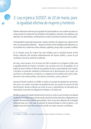 120
                                                                GUÍA DE ORIENTACIÓN Y RECURSOS PARA EL EMPLEO




                   2. Ley orgánica 3/2007, de 22 de marzo, para
                      la igualdad efectiva de mujeres y hombres
                   Distintas definiciones afirman que la igualdad de oportunidades es una cuestión de justicia so-
                   cial que ayuda a la construcción de sociedades más equitativas, más justas, más solidarias y, por
                   extensión más democráticas, contribuyendo con ello al crecimiento económico de los países.

                   Y esta igualdad es para todas las personas: mujeres, hombres, de cualquier raza, mayores de 45
                   años, con discapacidad intelectual… Mujeres y hombres somos biológicamente diferentes, pe-
                   ro esa diferencia no determina ciertas actitudes y aptitudes, porque éstas se pueden modificar.

                   En el contexto social, las mujeres han sido invisibles para la sociedad durante mucho
                   tiempo, habiendo sido excluidas deliberadamente del espacio público, a pesar de que
                   constituyen más de la mitad de la población.

                   Por esta, y otras razones, el 22 de marzo de 2007 se aprobó la Ley Orgánica 3/2007 para
                   la igualdad efectiva de mujeres y hombres, mas conocida como Ley de Igualdad, con el
                   objeto de «hacer efectivo el derecho de igualdad de trato y oportunidades entre mujeres
                   y hombres en particular mediante la eliminación de la discriminación de la mujer, sea
                   cual fuere su circunstancia o condición, en cualquiera de los ámbitos de la vida y singu-
                   larmente en las esferas política, civil, laboral, económica, social y cultural.»127

                   A pesar de llevarlo implícito, la LIOMH no define el concepto de igualdad de oportunida-
                   des, pero sí en cambio, el principio de igualdad de trato, que supone la ausencia de toda
                   discriminación, directa o indirecta, por razón de sexo y, especialmente, las derivadas de la
                   maternidad, la asunción de obligaciones familiares y el estado civil.

                   Por ello, y a pesar del carácter transversal de la norma, lo cierto es que ha tenido una especial
                   incidencia en el ámbito laboral, donde resulta más fácil encontrar derechos y obligaciones que
                   generan discriminación y falta de oportunidades. Tal es el caso de la utilización de un lenguaje
                   excluyente para uno u otro sexo, la selección de personal basada en roles de género, o los
                   despidos que aún hoy en día se producen cuando una mujer comunica su embarazo.



                   127. Artículo 1.1 LIOMH. Ley Orgánica de Igualdad de Oportunidades entre Mujeres y Hombres.	




guia_2012_cap4azul.indd 120                                                                                            03/10/12 12:49
 
