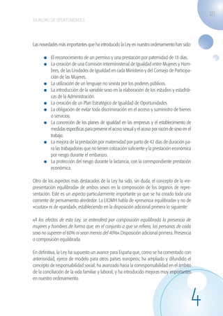 121
                   IGUALDAD DE OPORTUNIDADES




                   Las novedades más importantes que ha introducido la Ley en nuestro ordenamiento han sido:

                              	 El reconocimiento de un permiso y una prestación por paternidad de 13 días.
                              	 La creación de una Comisión Interministerial de Igualdad entre Mujeres y Hom-
                                bres, de las Unidades de Igualdad en cada Ministerio y del Consejo de Participa-
                                ción de las Mujeres.
                              	 La utilización de un lenguaje no sexista por los poderes públicos.
                              	 La introducción de la variable sexo en la elaboración de los estudios y estadísti-
                                cas de la Administración.
                              	 La creación de un Plan Estratégico de Igualdad de Oportunidades.
                              	 La obligación de evitar toda discriminación en el acceso y suministro de bienes
                                o servicios.
                              	 La concreción de los planes de igualdad en las empresas y el establecimiento de
                                medidas específicas para prevenir el acoso sexual y el acoso por razón de sexo en el
                                trabajo.
                              	 La mejora de la prestación por maternidad por parto de 42 días de duración pa-
                                ra las trabajadoras que no tienen cotización suficiente y la prestación económica
                                por riesgo durante el embarazo.
                              	 La protección del riesgo durante la lactancia, con la correspondiente prestación
                                económica.

                   Otro de los aspectos más destacados de la Ley ha sido, sin duda, el concepto de la «re-
                   presentación equilibrada» de ambos sexos en la composición de los órganos de repre-
                   sentación. Este es un aspecto particularmente importante ya que se ha creado toda una
                   corriente de pensamiento alrededor. La LIOMH habla de «presencia equilibrada» y no de
                   «cuotas» ni de «paridad», estableciendo en la disposición adicional primera lo siguiente:

                   «A los efectos de esta Ley, se entenderá por composición equilibrada la presencia de
                   mujeres y hombres de forma que, en el conjunto a que se refiera, las personas de cada
                   sexo no superen el 60% ni sean menos del 40%».Disposición adicional primera. Presencia
                   o composición equilibrada.

                   En definitiva, la Ley ha supuesto un avance para España que, como se ha comentado con
                   anterioridad, ejerce de modelo para otros países europeos; ha ampliado y difundido el
                   concepto de responsabilidad social; ha avanzado hacia la corresponsabilidad en el ámbito
                   de la conciliación de la vida familiar y laboral; y ha introducido mejoras muy importantes
                   en nuestro ordenamiento.




                                                                                                                   4
guia_2012_cap4azul.indd 121                                                                                            03/10/12 12:49
 