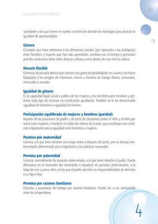 123
                   IGUALDAD DE OPORTUNIDADES




                   sociedades y las que tienen en cuenta a la hora de abordar las estrategias para alcanzar la
                   igualdad de oportunidades.

                   Género
                   Concepto que hace referencia a las diferencias sociales (por oposición a las biológicas)
                   entre hombres y mujeres que han sido aprendidas, cambian con el tiempo y presentan
                   grandes variaciones tanto entre diversas culturas como dentro de una misma cultura.

                   Horario flexible
                   Fórmulas de jornada laboral que ofrecen una gama de posibilidades en cuanto a las horas
                   trabajadas y los arreglos de rotaciones, turnos u horarios de trabajo diarios, semanales,
                   mensuales o anuales.

                   Igualdad de género
                   Es la capacidad legal, social y política de las mujeres y los hombres para movilizar y ges-
                   tionar todo tipo de recursos en condiciones igualitarias. También se le ha denominado
                   «igualdad de derecho» e «igualdad de hecho».

                   Participación equilibrada de mujeres y hombres (paridad)
                   Reparto de las posiciones de poder y de toma de decisiones (entre el 40% y el 60% por
                   sexo) entre mujeres y hombres en todas las esferas de la vida, que constituye una condi-
                   ción importante para la igualdad entre hombres y mujeres.

                   Permiso por maternidad
                   Licencia a la que tiene derecho una mujer antes o después del parto, por un tiempo inin-
                   terrumpido determinado por la legislación y las prácticas nacionales.

                   Permiso por paternidad
                   Licencia, normalmente de duración determinada, a la que tiene derecho el padre. Puede
                   disfrutarse en el momento del nacimiento o repartirse en períodos determinados, a lo
                   largo de uno o varios años, en los que el padre ejercerá sus responsabilidades de atención
                   a su hijo o hija.

                   Permiso por razones familiares
                   Derecho a ausentarse del trabajo por razones familiares. Puede ser, o no, compartido
                   entre los progenitores.




                                                                                                             4
guia_2012_cap4azul.indd 123                                                                                      03/10/12 12:49
 