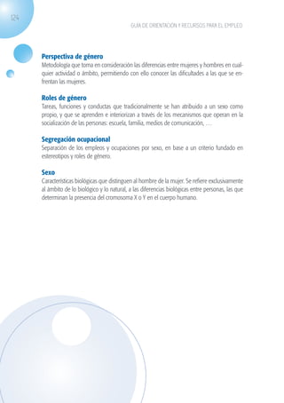124
                                                           GUÍA DE ORIENTACIÓN Y RECURSOS PARA EL EMPLEO




                   Perspectiva de género
                   Metodología que toma en consideración las diferencias entre mujeres y hombres en cual-
                   quier actividad o ámbito, permitiendo con ello conocer las dificultades a las que se en-
                   frentan las mujeres.

                   Roles de género
                   Tareas, funciones y conductas que tradicionalmente se han atribuido a un sexo como
                   propio, y que se aprenden e interiorizan a través de los mecanismos que operan en la
                   socialización de las personas: escuela, familia, medios de comunicación, …

                   Segregación ocupacional
                   Separación de los empleos y ocupaciones por sexo, en base a un criterio fundado en
                   estereotipos y roles de género.

                   Sexo
                   Características biológicas que distinguen al hombre de la mujer. Se refiere exclusivamente
                   al ámbito de lo biológico y lo natural, a las diferencias biológicas entre personas, las que
                   determinan la presencia del cromosoma X o Y en el cuerpo humano.




guia_2012_cap4azul.indd 124                                                                                       03/10/12 12:49
 