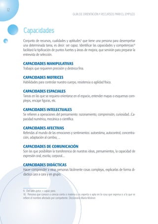 12
                                                                  GUÍA DE ORIENTACIÓN Y RECURSOS PARA EL EMPLEO




                    Capacidades
                    Conjunto de recursos, cualidades y aptitudes9 que tiene una persona para desempeñar
                    una determinada tarea, es decir: ser capaz. Identificar las capacidades y competencias10
                    facilitará la tipificación de puntos fuertes y áreas de mejora, que servirán para preparar la
                    entrevista de selección.

                    CAPACIDADES MANIPULATIVAS
                    Trabajos que requieren precisión y destreza fina.

                    CAPACIDADES MOTRICES
                    Habilidades para controlar nuestro cuerpo, resistencia o agilidad física.

                    CAPACIDADES ESPACIALES
                    Tareas en las que se requiera orientarse en el espacio, entender mapas o esquemas com-
                    plejos, encajar figuras, etc.

                    CAPACIDADES INTELECTUALES
                    Se refieren a operaciones del pensamiento: razonamiento, comprensión, curiosidad...Ca-
                    pacidad numérica, mecánica o científica.

                    CAPACIDADES AFECTIVAS
                    Referidas al mundo de las emociones y sentimientos: autoestima, autocontrol, concentra-
                    ción, adaptación al cambio, ...

                    CAPACIDADES DE COMUNICACIÓN
                    Son las que posibilitan la transferencia de nuestras ideas, pensamientos, la capacidad de
                    expresión oral, escrita, corporal....

                    CAPACIDADES DIDÁCTICAS
                    Hacer comprender a otras personas fácilmente cosas complejas, explicarlas de forma di-
                    dáctica cara a cara y en grupo.



                    9. Del latín aptus = capaz para.
                    10. Persona que conoce a ciencia cierta o materia o es experta o apta en la cosa que expresa o a la que se
                    refiere el nombre afectado por competente. Diccionario María Moliner.




guia_2012_cap1azul_corregido.indd 12                                                                                             03/10/12 12:44
 