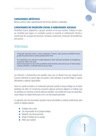 13
                    ORIENTACIÓN LABORAL Y BÚSQUEDA ACTIVA DE EMPLEO




                    CAPACIDADES ARTÍSTICAS
                    Música, pintura, baile, representación de formas, diseños, creatividad...

                    CAPACIDADES DE INSERCIÓN SOCIAL O HABILIDADES SOCIALES
                    Posibilitan buena adaptación a grupos sociales en los que vivimos. Trabajo en equi-
                    po, facilidad para lograr un resultado cuando se necesita la colaboración directa y
                    coordinada de un grupo de personas. Iniciativa, autonomía, resolución de problemas,
                    persuasión, ….


                    Intereses
                        «Preguntas frecuentes sobre tu carrera profesional. Yoriento» http://yoriento.com/2009/10/16-pre-
                        guntas-frecuentes-sobre-tu-carrera-profesional-637.html/

                        Si no estás feliz con tu vida pero no estás dispuesto a hacer nada para remediarlo, es probable que
                        no seas tan infeliz como crees.
                        Deja de preocuparte por las cosas que deberías estar haciendo, pero para las que no tienes tiempo
                        ni ganas suficientes, y enfócate sobre las que ya haces.




                    Los intereses o motivaciones son aquellas cosas que se desean más que ninguna otra.
                    Cuando realmente se quiere algo con pasión y hay voluntad, se pueden llegar a superar
                    dificultades y adquirir capacidades.

                    Tener en cuenta el interés y la motivación personal cuando se busca trabajo es un factor
                    predictivo de éxito. En numerosas ocasiones algunas personas eligieron un trabajo que
                    no satisfacía sus intereses y hemos oído por ejemplo: «no resultó ser lo que yo esperaba»,
                    «este trabajo no estaba hecho para mí» o «es demasiado aburrido».

                    La siguiente serie de enunciados ayudará marcar prioridades y ordenar preferencias para
                    centrar el objetivo laboral:

                              	   Trabajar sola o solo.				
                              	   Ser responsable de mi propio trabajo.
                              	   Relación con otras personas.
                              	   Dirigir el trabajo de un equipo.
                              	   Retos que superar.




                                                                                                                              1
guia_2012_cap1azul_corregido.indd 13                                                                                              03/10/12 12:44
 