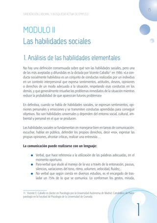 15
                    ORIENTACIÓN LABORAL Y BÚSQUEDA ACTIVA DE EMPLEO




                    MODULO II
                    Las habilidades sociales
                    1. Análisis de las habilidades elementales
                    No hay una definición consensuada sobre qué son las habilidades sociales, pero una
                    de las más aceptadas y difundidas es la dictada por Vicente Caballo11 en 1986: »La con-
                    ducta socialmente habilidosa es un conjunto de conductas realizadas por un individuo
                    en un contexto interpersonal que expresa sentimientos, actitudes, deseos, opiniones
                    o derechos de un modo adecuado a la situación, respetando esas conductas en los
                    demás, y que generalmente resuelve los problemas inmediatos de la situación mientras
                    reduce la probabilidad de que aparezcan futuros problemas»

                    En definitiva, cuando se habla de habilidades sociales, se expresan sentimientos, opi-
                    niones personales y emociones y se transmiten conductas aprendidas para conseguir
                    objetivos. No son habilidades universales y dependen del entorno social, cultural, am-
                    biental y personal en el que se producen.

                    Las habilidades sociales se fundamentan en manejarse bien en tareas de comunicación:
                    escuchar, hablar en público, defender los propios derechos, decir «no», expresar las
                    propias opiniones, afrontar críticas, realizar una entrevista…

                    La comunicación puede realizarse con un lenguaje:

                             	 Verbal, que hace referencia a la utilización de las palabras adecuadas, en el
                               momento oportuno.
                             	 Para-verbal que alude al manejo de la voz a través de la entonación, pausas,
                               silencios, variaciones del tono, ritmo, volumen, velocidad, fluidez,..
                             	 No verbal que según consta en diversos estudios, es el encargado de tras-
                               ladar un 75% de lo que se comunica. Lo conforman los gestos, mirada,



                    11. Vicente E. Caballo es doctor en Psicología por la Universidad Autónoma de Madrid. Catedrático de Psico-
                    patología en la Facultad de Psicología de la Universidad de Granada.




                                                                                                                                  1
guia_2012_cap1azul_corregido.indd 15                                                                                                  03/10/12 12:44
 