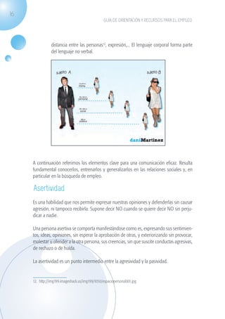 16
                                                                GUÍA DE ORIENTACIÓN Y RECURSOS PARA EL EMPLEO




                                distancia entre las personas12, expresión,... El lenguaje corporal forma parte
                                del lenguaje no verbal.




                   A continuación referimos los elementos clave para una comunicación eficaz. Resulta
                   fundamental conocerlos, entrenarlos y generalizarlos en las relaciones sociales y, en
                   particular en la búsqueda de empleo.

                    Asertividad
                   Es una habilidad que nos permite expresar nuestras opiniones y defenderlas sin causar
                   agresión, ni tampoco recibirla. Supone decir NO cuando se quiere decir NO sin perju-
                   dicar a nadie.

                   Una persona asertiva se comporta manifestándose como es, expresando sus sentimien-
                   tos, ideas, opiniones, sin esperar la aprobación de otras, y exteriorizando sin provocar,
                   molestar u ofender a la otra persona, sus creencias, sin que suscite conductas agresivas,
                   de rechazo o de huída.

                   La asertividad es un punto intermedio entre la agresividad y la pasividad.


                   12. http://img199.imageshack.us/img199/1050/espaciopersonal001.jpg




guia_2012_cap1azul_corregido.indd 16                                                                             03/10/12 12:44
 